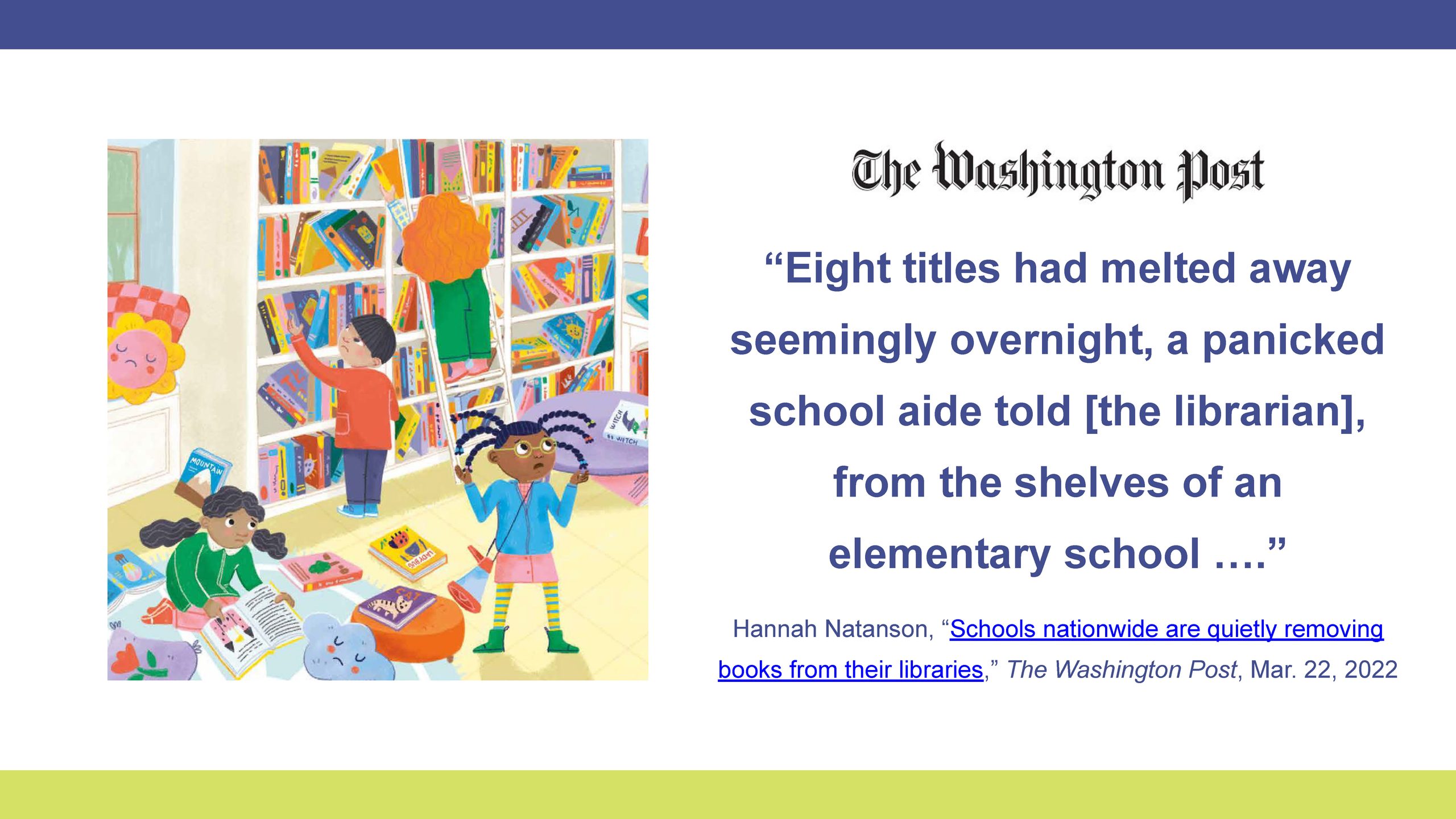 “Eight titles had melted away seemingly overnight . . . from the shelves of an elementary school.”
—Hannah Natanson, “Schools Nationwide Are Quietly Removing Books from Their Libraries,” The Washington Post, Mar. 22, 2022